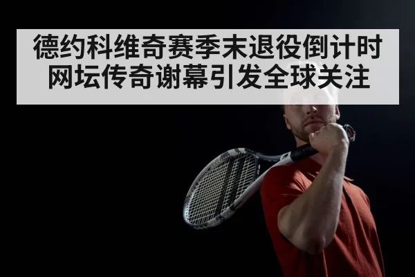 德约科维奇赛季末退役倒计时 网坛传奇谢幕引发全球关注