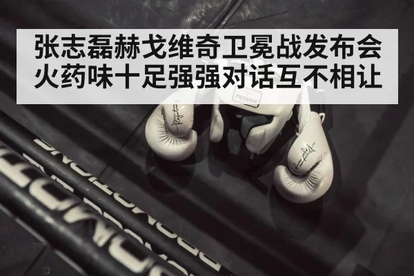 张志磊赫戈维奇卫冕战发布会火药味十足强强对话互不相让