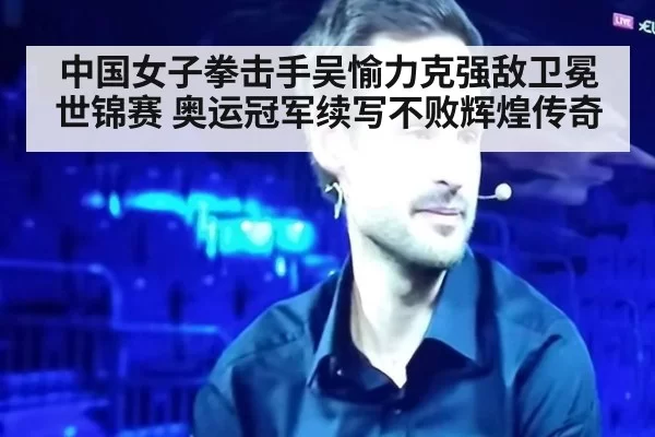 中国女子拳击手吴愉力克强敌卫冕世锦赛 奥运冠军续写不败辉煌传奇