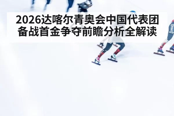 2026达喀尔青奥会中国代表团备战首金争夺前瞻分析全解读